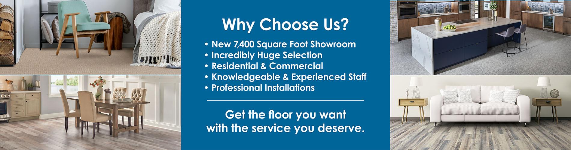 Why Choose Us? New 7,400 Square Foot Showroom - Incredibly Huge Selection - Residential & Commercial - Knowledgeable & Experienced Staff - Professional Installations